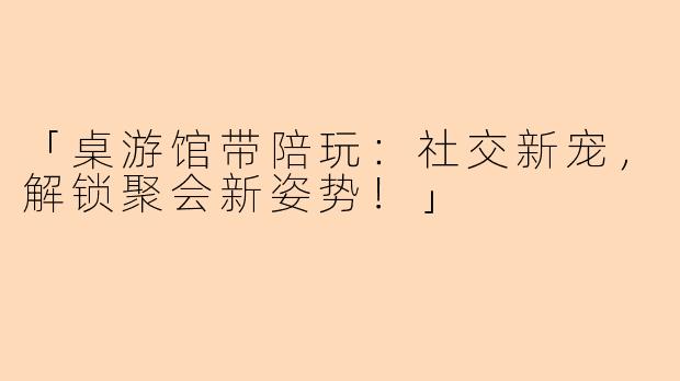 「桌游馆带陪玩：社交新宠，解锁聚会新姿势！」