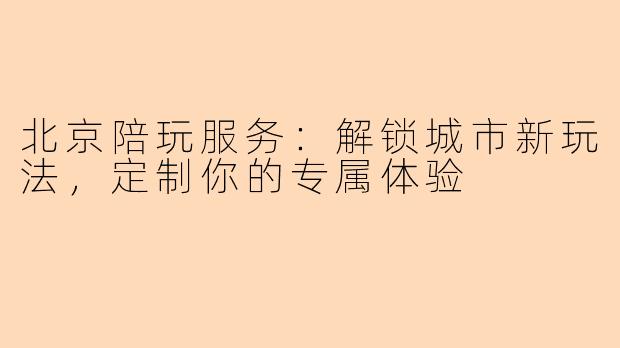 北京陪玩服务：解锁城市新玩法，定制你的专属体验
