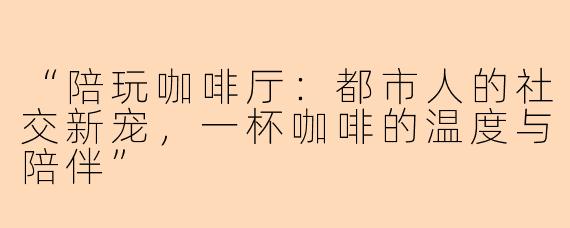 “陪玩咖啡厅：都市人的社交新宠，一杯咖啡的温度与陪伴”
