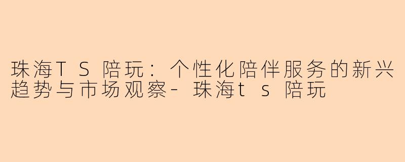珠海TS陪玩：个性化陪伴服务的新兴趋势与市场观察-珠海ts陪玩