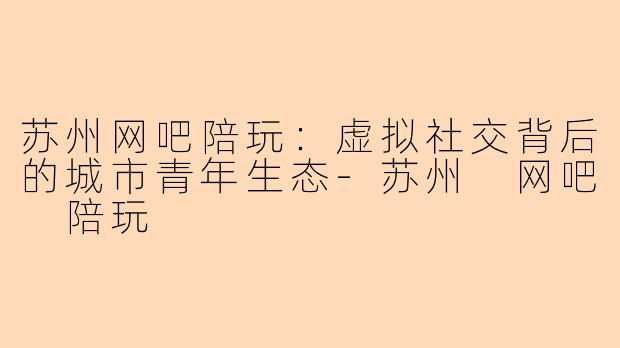 苏州网吧陪玩：虚拟社交背后的城市青年生态-苏州 网吧 陪玩