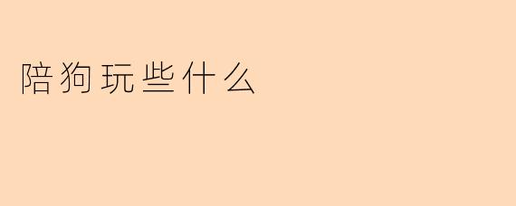 陪狗狗玩什么游戏能增进感情？