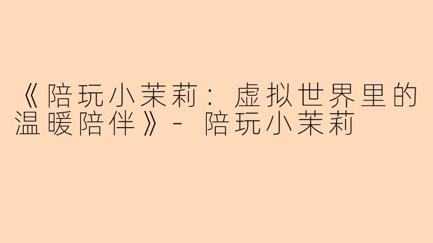 《陪玩小茉莉：虚拟世界里的温暖陪伴》-陪玩小茉莉