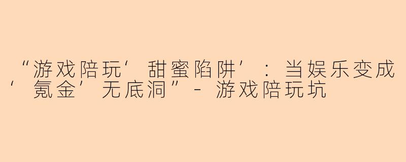 “游戏陪玩‘甜蜜陷阱’：当娱乐变成‘氪金’无底洞”-游戏陪玩坑