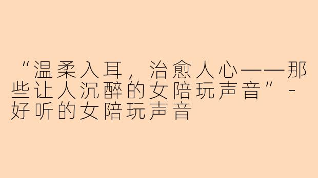 “温柔入耳，治愈人心——那些让人沉醉的女陪玩声音”-好听的女陪玩声音