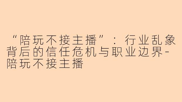 “陪玩不接主播”：行业乱象背后的信任危机与职业边界-陪玩不接主播