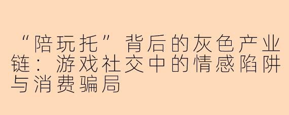 “陪玩托”背后的灰色产业链:游戏社交中的情感陷阱与消费骗局