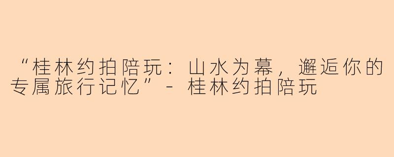 “桂林约拍陪玩：山水为幕，邂逅你的专属旅行记忆”-桂林约拍陪玩