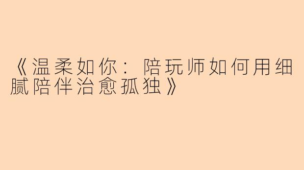 《温柔如你：陪玩师如何用细腻陪伴治愈孤独》