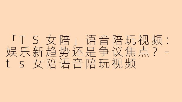 「TS女陪」语音陪玩视频：娱乐新趋势还是争议焦点？-ts女陪语音陪玩视频