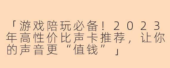 「游戏陪玩必备！2023年高性价比声卡推荐，让你的声音更“值钱”」