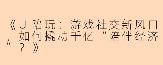 《U陪玩：游戏社交新风口，如何撬动千亿“陪伴经济”？》