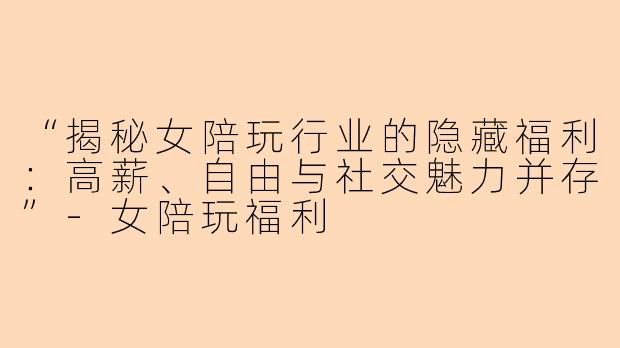 “揭秘女陪玩行业的隐藏福利：高薪、自由与社交魅力并存”-女陪玩福利