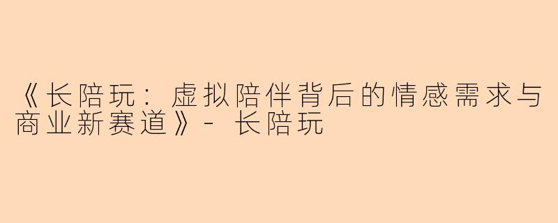 《长陪玩：虚拟陪伴背后的情感需求与商业新赛道》-长陪玩