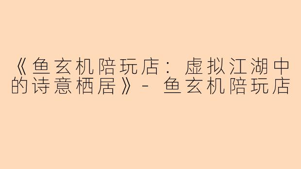 《鱼玄机陪玩店：虚拟江湖中的诗意栖居》-鱼玄机陪玩店