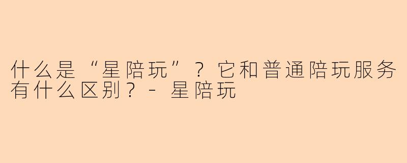 什么是“星陪玩”?它和普通陪玩服务有什么区别?