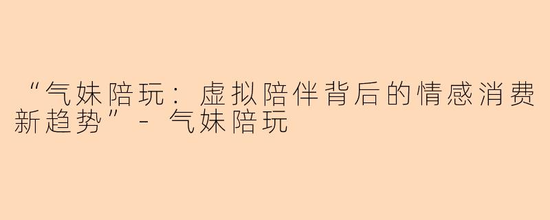 “气妹陪玩：虚拟陪伴背后的情感消费新趋势”-气妹陪玩