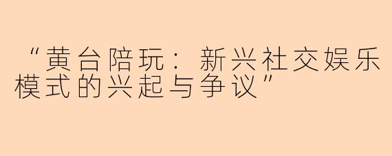 “黄台陪玩:新兴社交娱乐模式的兴起与争议”