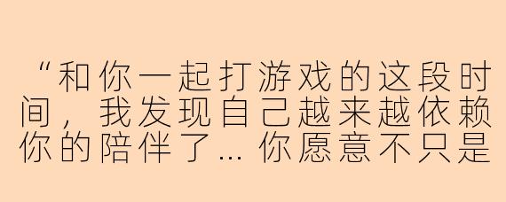 “和你一起打游戏的这段时间,我发现自己越来越依赖你的陪伴了…你愿意不只是做我的陪玩,而是成为我生活中更特别的人吗?”