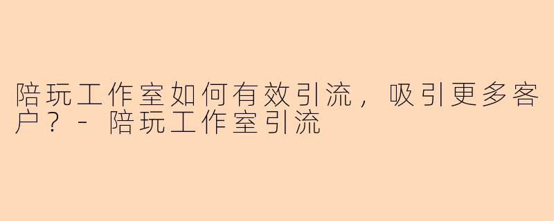 陪玩工作室如何有效引流，吸引更多客户？-陪玩工作室引流