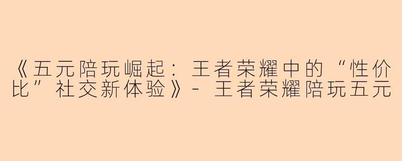 《五元陪玩崛起：王者荣耀中的“性价比”社交新体验》-王者荣耀陪玩五元
