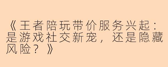 《王者陪玩带价服务兴起：是游戏社交新宠，还是隐藏风险？》
