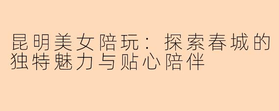 昆明美女陪玩：探索春城的独特魅力与贴心陪伴