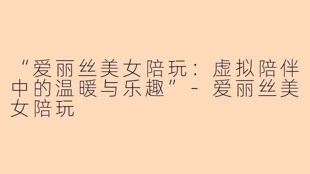 “爱丽丝美女陪玩：虚拟陪伴中的温暖与乐趣”-爱丽丝美女陪玩