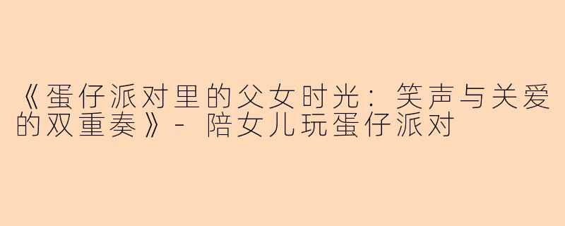 《蛋仔派对里的父女时光：笑声与关爱的双重奏》-陪女儿玩蛋仔派对