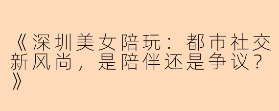 《深圳美女陪玩：都市社交新风尚，是陪伴还是争议？》