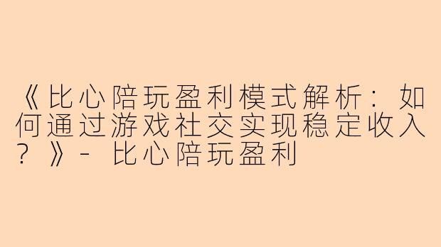 《比心陪玩盈利模式解析：如何通过游戏社交实现稳定收入？》-比心陪玩盈利