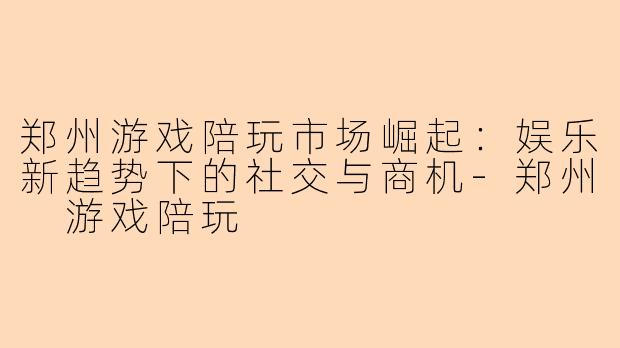 郑州游戏陪玩市场崛起：娱乐新趋势下的社交与商机-郑州 游戏陪玩