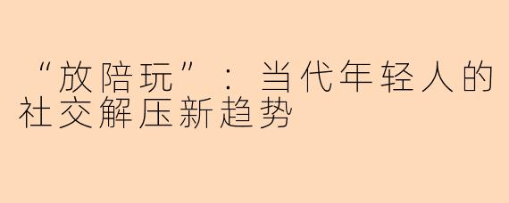 “放陪玩”：当代年轻人的社交解压新趋势