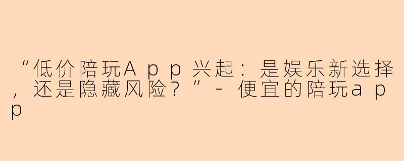 “低价陪玩App兴起：是娱乐新选择，还是隐藏风险？”-便宜的陪玩app