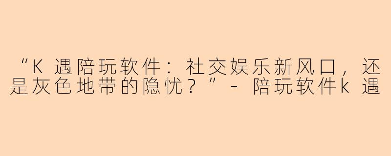 “K遇陪玩软件：社交娱乐新风口，还是灰色地带的隐忧？”-陪玩软件k遇