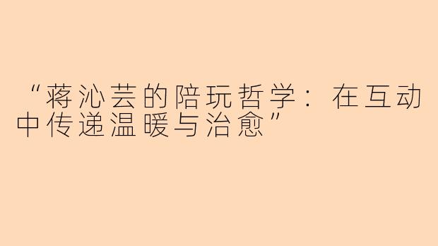 “蒋沁芸的陪玩哲学:在互动中传递温暖与治愈”