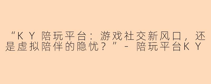 “KY陪玩平台：游戏社交新风口，还是虚拟陪伴的隐忧？”-陪玩平台KY