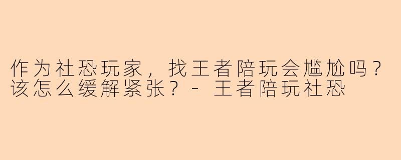 作为社恐玩家，找王者陪玩会尴尬吗？该怎么缓解紧张？-王者陪玩社恐