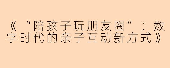 《“陪孩子玩朋友圈”：数字时代的亲子互动新方式》