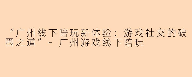 “广州线下陪玩新体验：游戏社交的破圈之道”-广州游戏线下陪玩