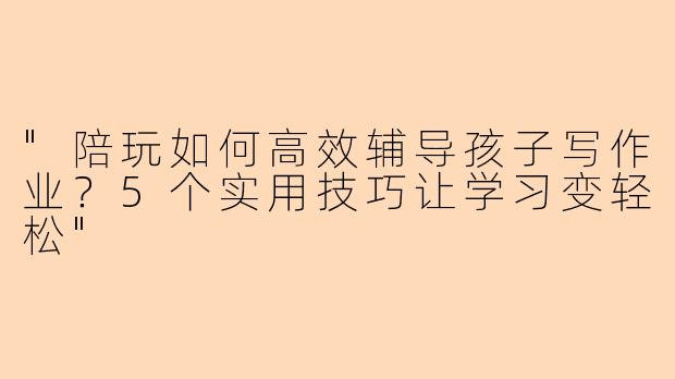 "陪玩如何高效辅导孩子写作业？5个实用技巧让学习变轻松"