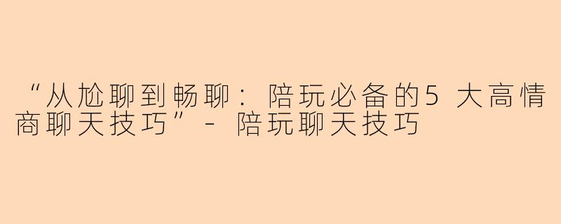 “从尬聊到畅聊：陪玩必备的5大高情商聊天技巧”-陪玩聊天技巧