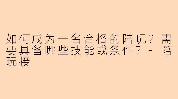 如何成为一名合格的陪玩？需要具备哪些技能或条件？-陪玩接