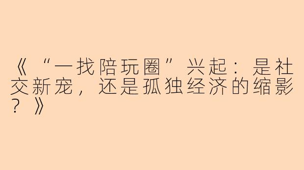 《“一找陪玩圈”兴起：是社交新宠，还是孤独经济的缩影？》