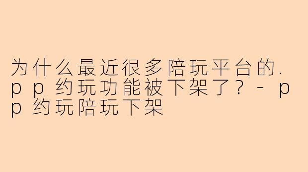 为什么最近很多陪玩平台的.pp约玩功能被下架了?