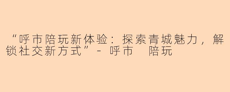 “呼市陪玩新体验:探索青城魅力,解锁社交新方式”