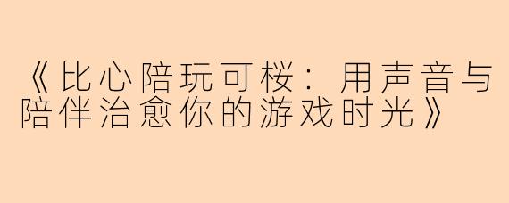 《比心陪玩可桜：用声音与陪伴治愈你的游戏时光》