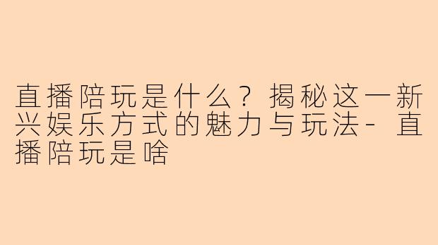 直播陪玩是什么？揭秘这一新兴娱乐方式的魅力与玩法-直播陪玩是啥