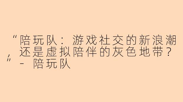 “陪玩队：游戏社交的新浪潮，还是虚拟陪伴的灰色地带？”-陪玩队