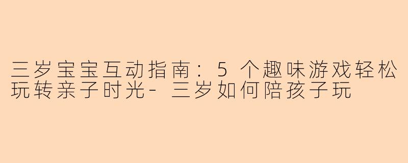三岁宝宝互动指南：5个趣味游戏轻松玩转亲子时光-三岁如何陪孩子玩